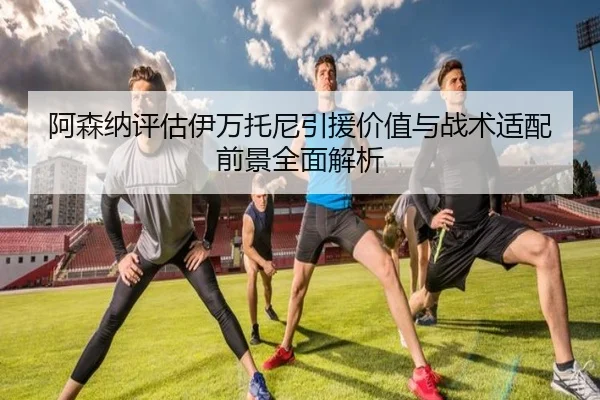 阿森纳评估伊万托尼引援价值与战术适配前景全面解析