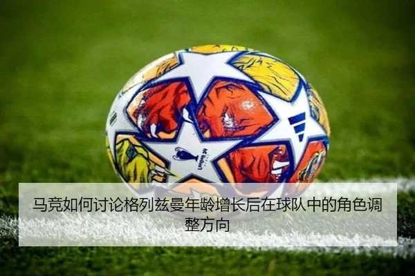 马竞如何讨论格列兹曼年龄增长后在球队中的角色调整方向