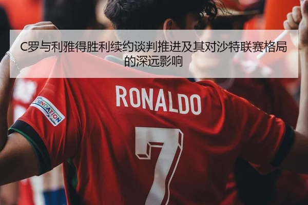 C罗与利雅得胜利续约谈判推进及其对沙特联赛格局的深远影响